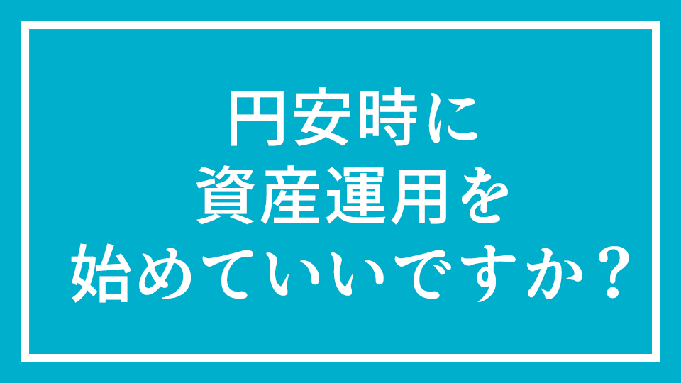 No.13 『円安時に資産運用を始めてもいいですか？』
